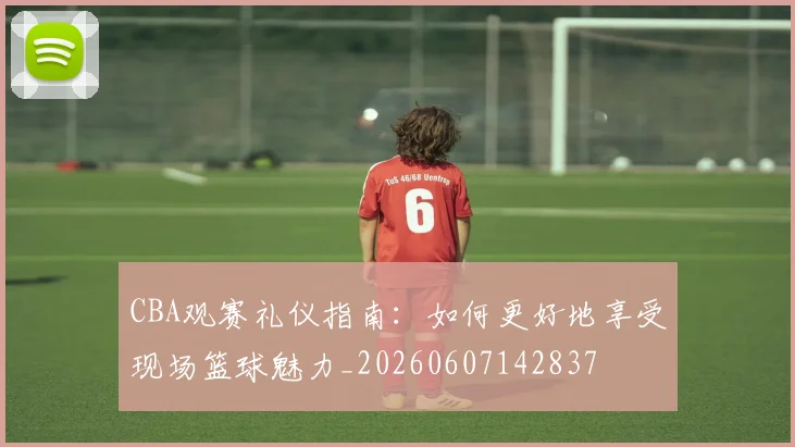 CBA观赛礼仪指南：如何更好地享受现场篮球魅力_20260607142837