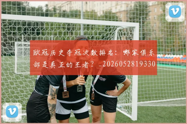 欧冠历史夺冠次数排名:哪家俱乐部是真正的王者?_20260528193305