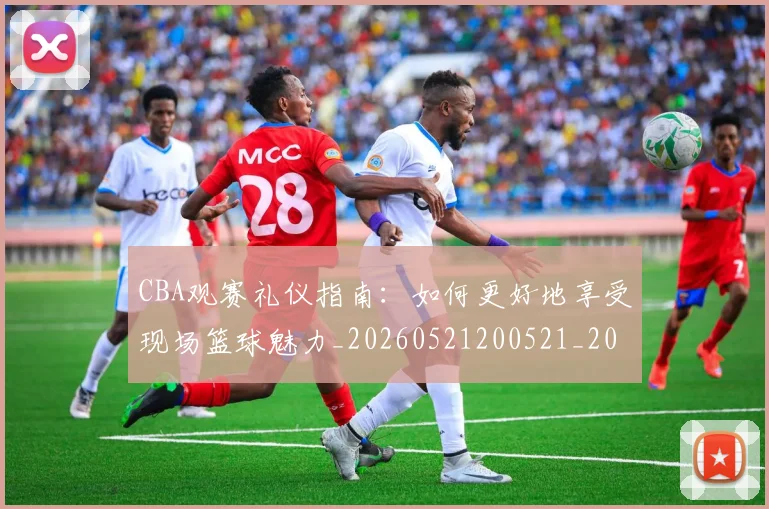 CBA观赛礼仪指南:如何更好地享受现场篮球魅力_20260521200521_20260702040912