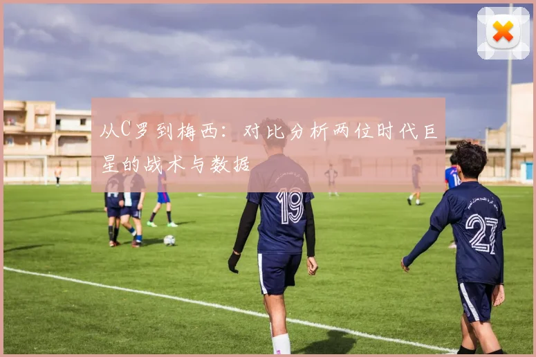 从C罗到梅西:对比分析两位时代巨星的战术与数据
