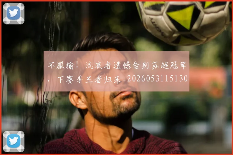 不服输!流浪者遗憾告别苏超冠军,下赛季王者归来_20260531151304