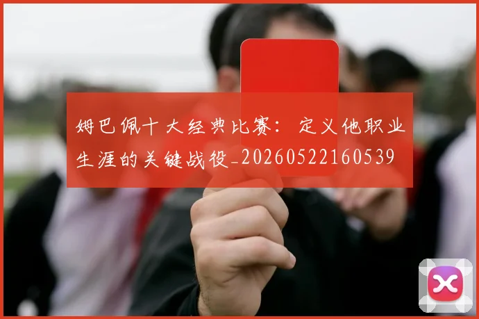 姆巴佩十大经典比赛:定义他职业生涯的关键战役_20260522160539