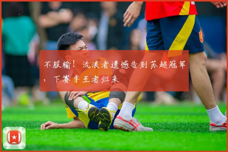不服输！流浪者遗憾告别苏超冠军，下赛季王者归来