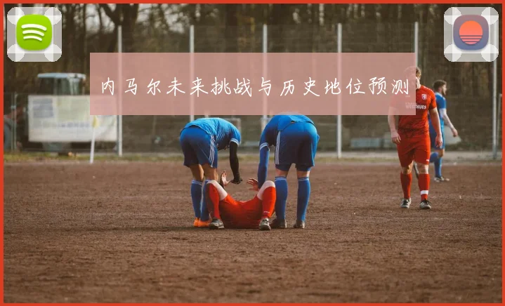内马尔未来挑战与历史地位预测