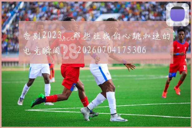 告别2023,那些让我们心跳加速的电竞瞬间!_20260704175306