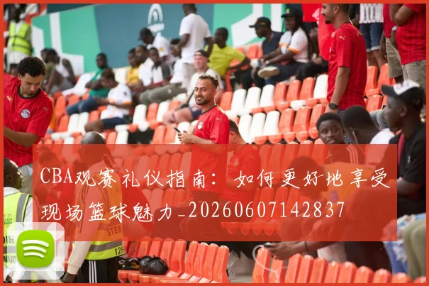 CBA观赛礼仪指南：如何更好地享受现场篮球魅力_20260607142837