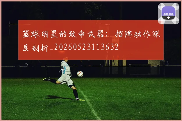 篮球明星的致命武器：招牌动作深度剖析_20260523113632