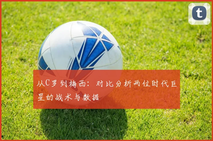 从C罗到梅西:对比分析两位时代巨星的战术与数据