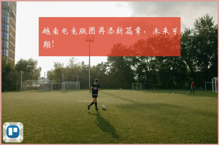 越南电竞版图再添新篇章，未来可期！