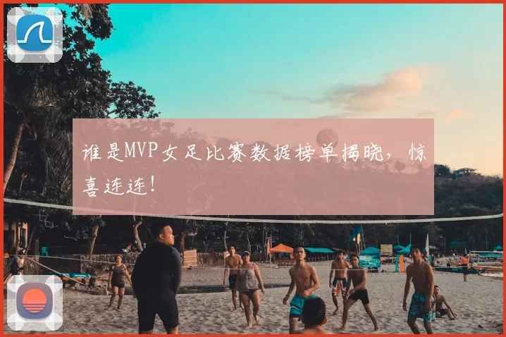 谁是MVP女足比赛数据榜单揭晓,惊喜连连!