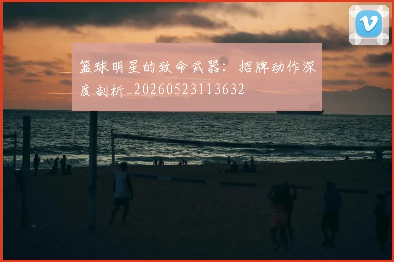 篮球明星的致命武器：招牌动作深度剖析_20260523113632